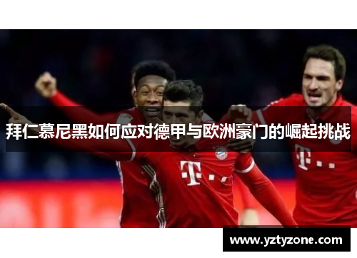 拜仁慕尼黑如何应对德甲与欧洲豪门的崛起挑战