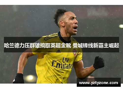 哈兰德力压群雄摘取英超金靴 曼城锋线新霸主崛起