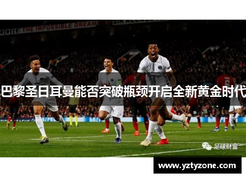 巴黎圣日耳曼能否突破瓶颈开启全新黄金时代