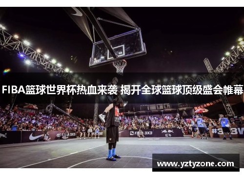 FIBA篮球世界杯热血来袭 揭开全球篮球顶级盛会帷幕